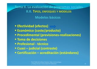 18
 Efectividad (efectos) 
 Económico (coste/producto)
 Procedimental (previsiones‐realizaciones)
 Toma de decisiones
 Profesional ‐ técnico
 Cuasi – judicial (contraste)
 Certificación – acreditación (estándares)
Prof. Pablo de la Rosa Gimeno. Dpto. de Sociología 
y Trabajo Social. Universidad de Valladolid
 