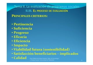 23
Prof. Pablo de la Rosa Gimeno. Dpto. de Sociología 
y Trabajo Social. Universidad de Valladolid
PRINCIPALES CRITERIOS:
• Pertinencia
• Suficiencia
• Progreso
• Eficacia
• Eficiencia
• Impacto
• Viabilidad futura (sostenibilidad)
• Satisfacción beneficiarios – implicados
• Calidad
 