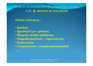 24
Prof. Pablo de la Rosa Gimeno. Dpto. de Sociología 
y Trabajo Social. Universidad de Valladolid
OTROS CRITERIOS…
• Justicia
• Igualdad (p.e. género)
• Respeto medio ambiente
• Empoderamiento ‐ capacitación
• Innovación
• Cooperación – complementariedad
• …
 