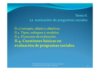 26
Prof. Pablo de la Rosa Gimeno. Dpto. de Sociología 
y Trabajo Social. Universidad de Valladolid
II.1.Concepto, objeto y objetivos.
II.2. Tipos, enfoques y modelos.
II.3. El proceso de evaluación.
II.4. Cuestiones básicas en 
evaluación de programas sociales.
 