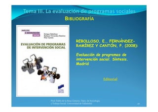 40
Prof. Pablo de la Rosa Gimeno. Dpto. de Sociología 
y Trabajo Social. Universidad de Valladolid
REBOLLOSO, E., FERNÁNDEZ-
RAMÍREZ Y CANTÓN, P. (2008):
Evaluación de programas de
intervención social. Síntesis.
Madrid
Editorial
 
