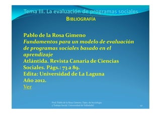42
Prof. Pablo de la Rosa Gimeno. Dpto. de Sociología 
y Trabajo Social. Universidad de Valladolid
Pablo de la Rosa Gimeno
Fundamentos para un modelo de evaluación 
de programas sociales basado en el 
aprendizaje
Atlántida. Revista Canaria de Ciencias 
Sociales. Págs.: 73 a 89.
Edita: Universidad de La Laguna
Año 2012.
Ver
 