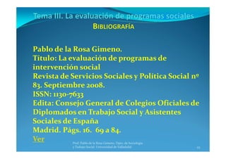 43
Prof. Pablo de la Rosa Gimeno. Dpto. de Sociología 
y Trabajo Social. Universidad de Valladolid
Pablo de la Rosa Gimeno.
Título: La evaluación de programas de 
intervención social
Revista de Servicios Sociales y Política Social nº 
83. Septiembre 2008. 
ISSN: 1130‐7633
Edita: Consejo General de Colegios Oficiales de 
Diplomados en Trabajo Social y Asistentes 
Sociales de España
Madrid. Págs. 16.  69 a 84.
Ver
 