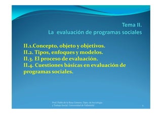 5
Prof. Pablo de la Rosa Gimeno. Dpto. de Sociología 
y Trabajo Social. Universidad de Valladolid
II.1.Concepto, objeto y objetivos.
II.2. Tipos, enfoques y modelos.
II.3. El proceso de evaluación.
II.4. Cuestiones básicas en evaluación de 
programas sociales.
 