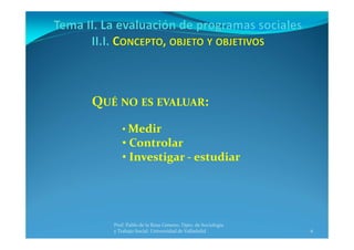 6
Prof. Pablo de la Rosa Gimeno. Dpto. de Sociología 
y Trabajo Social. Universidad de Valladolid
QUÉ NO ES EVALUAR:
• Medir
• Controlar
• Investigar ‐ estudiar
 