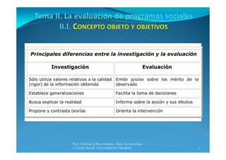 7
Prof. Pablo de la Rosa Gimeno. Dpto. de Sociología 
y Trabajo Social. Universidad de Valladolid
Principales diferencias entre la investigación y la evaluación
Investigación Evaluación
Sólo utiliza valores relativos a la calidad
(rigor) de la información obtenida
Emite juicios sobre los mérito de lo
observado
Establece generalizaciones Facilita la toma de decisiones
Busca explicar la realidad Informa sobre la acción y sus efectos
Propone y contrasta teorías Orienta la intervención
 