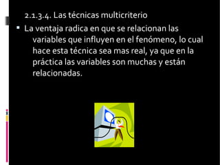 2.1.3.4. Las técnicas multicriterio
 La ventaja radica en que se relacionan las
variables que influyen en el fenómeno, lo cual
hace esta técnica sea mas real, ya que en la
práctica las variables son muchas y están
relacionadas.
 