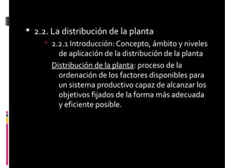  2.2. La distribución de la planta
 2.2.1 Introducción: Concepto, ámbito y niveles
de aplicación de la distribución de la planta
Distribución de la planta: proceso de la
ordenación de los factores disponibles para
un sistema productivo capaz de alcanzar los
objetivos fijados de la forma más adecuada
y eficiente posible.
 