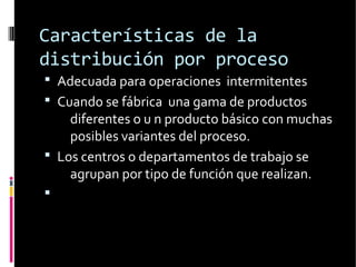 Características de la
distribución por proceso
 Adecuada para operaciones intermitentes
 Cuando se fábrica una gama de productos
diferentes o u n producto básico con muchas
posibles variantes del proceso.
 Los centros o departamentos de trabajo se
agrupan por tipo de función que realizan.

 