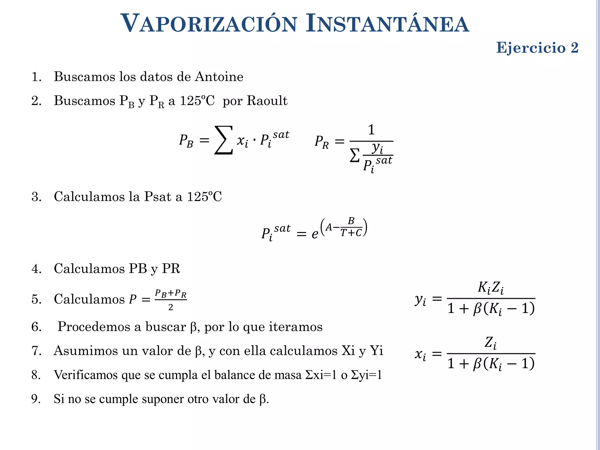 VAPORIZACIÓN INSTANTÁNEA
Ejercicio 2
1. Buscamos los datos de Antoine
2. Buscamos PB y PR a 125ºC por Raoult
3. Calculamos la Psat a 125ºC
4. Calculamos PB y PR
5. Calculamos 𝑃 =
𝑃𝐵+𝑃𝑅
2
6. Procedemos a buscar β, por lo que iteramos
7. Asumimos un valor de β, y con ella calculamos Xi y Yi
8. Verificamos que se cumpla el balance de masa Σxi=1 o Σyi=1
9. Si no se cumple suponer otro valor de β.
𝑃𝐵 = � 𝑥𝑖 ∙ 𝑃𝑖
𝑠𝑠𝑠
𝑃𝑅 =
1
∑
𝑦𝑖
𝑃𝑖
𝑠𝑠𝑠
𝑃𝑖
𝑠𝑠𝑠
= 𝑒
𝐴−
𝐵
𝑇+𝐶
𝑦𝑖 =
𝐾𝑖𝑍𝑖
1 + 𝛽 𝐾𝑖 − 1
𝑥𝑖 =
𝑍𝑖
1 + 𝛽 𝐾𝑖 − 1
 