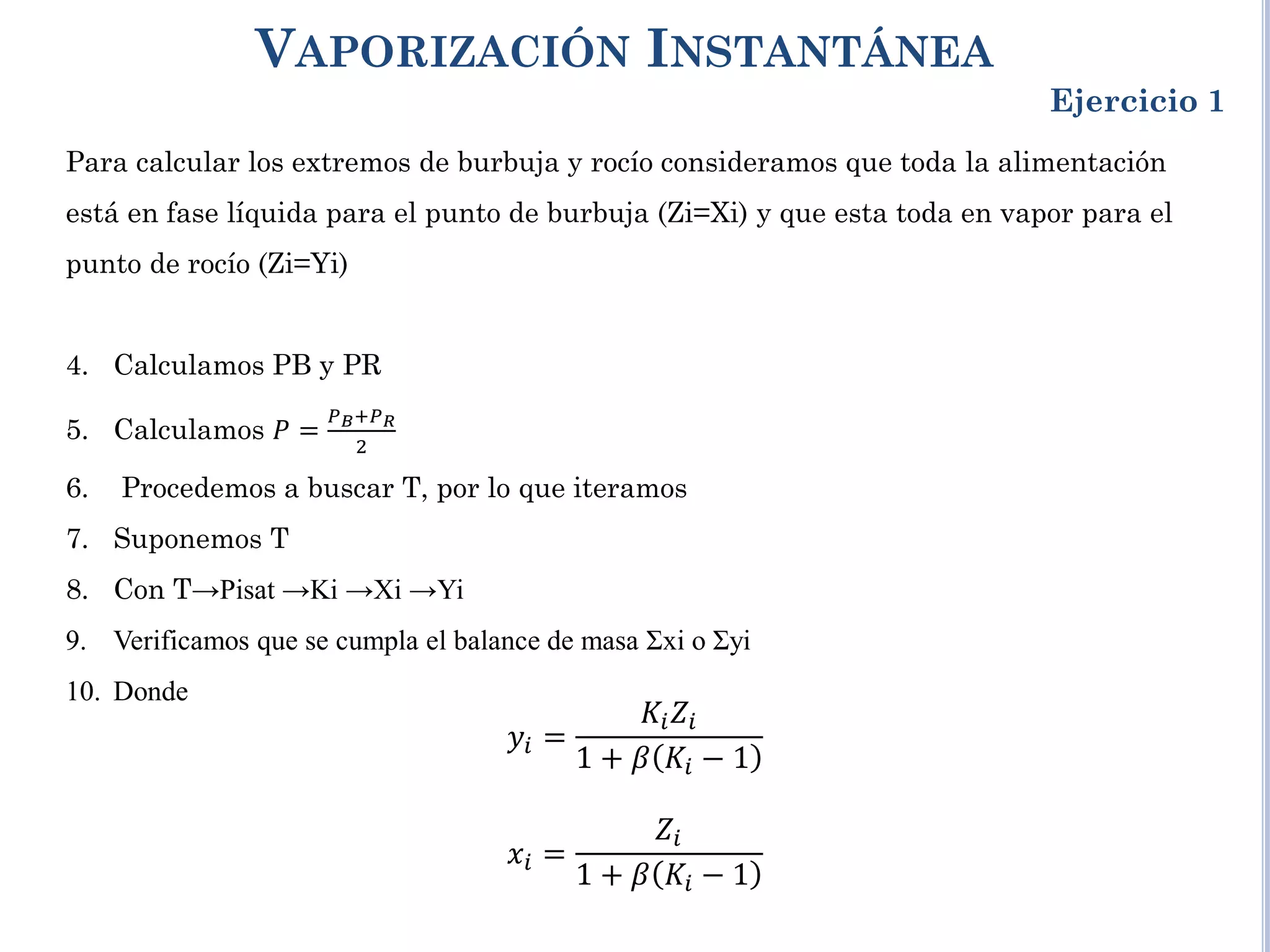 VAPORIZACIÓN INSTANTÁNEA
Ejercicio 1
Para calcular los extremos de burbuja y rocío consideramos que toda la alimentación
está en fase líquida para el punto de burbuja (Zi=Xi) y que esta toda en vapor para el
punto de rocío (Zi=Yi)
4. Calculamos PB y PR
5. Calculamos 𝑃 =
𝑃𝐵+𝑃𝑅
2
6. Procedemos a buscar T, por lo que iteramos
7. Suponemos T
8. Con T→Pisat →Ki →Xi →Yi
9. Verificamos que se cumpla el balance de masa Σxi o Σyi
10. Donde
𝑦𝑖 =
𝐾𝑖𝑍𝑖
1 + 𝛽 𝐾𝑖 − 1
𝑥𝑖 =
𝑍𝑖
1 + 𝛽 𝐾𝑖 − 1
 