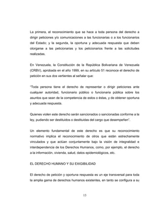La primera, el reconocimiento que se hace a toda persona del derecho a
dirigir peticiones y/o comunicaciones a las funcionarias o a los funcionarios
del Estado; y la segunda, la oportuna y adecuada respuesta que deben
otorgarse a las peticionarias y los peticionarios frente a las solicitudes
realizadas.
En Venezuela, la Constitución de la República Bolivariana de Venezuela
(CRBV), aprobada en el año 1999, en su artículo 51 reconoce el derecho de
petición en sus dos vertientes al señalar que:
“Toda persona tiene el derecho de representar o dirigir peticiones ante
cualquier autoridad, funcionario público o funcionaria pública sobre los
asuntos que sean de la competencia de estos o éstas, y de obtener oportuna
y adecuada respuesta.
Quienes violen este derecho serán sancionados o sancionadas conforme a la
ley, pudiendo ser destituidos o destituidas del cargo que desempeñen”.
Un elemento fundamental de este derecho es que su reconocimiento
normativo implica el reconocimiento de otros que están estrechamente
vinculados y que actúan conjuntamente bajo la visión de integralidad e
interdependencia de los Derechos Humanos, como, por ejemplo, el derecho
a la información, vivienda, salud, datos epidemiológicos, etc.
EL DERECHO HUMANO Y SU EXIGIBILIDAD
El derecho de petición y oportuna respuesta es un eje transversal para toda
la amplia gama de derechos humanos existentes, en tanto se configura a su
13
 