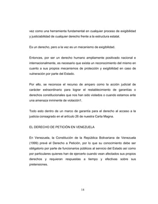 vez como una herramienta fundamental en cualquier proceso de exigibilidad
y justiciabilidad de cualquier derecho frente a la estructura estatal.
Es un derecho, pero a la vez es un mecanismo de exigibilidad.
Entonces, por ser un derecho humano ampliamente positivado nacional e
internacionalmente, es necesario que exista un reconocimiento del mismo en
cuanto a sus propios mecanismos de protección y exigibilidad en caso de
vulneración por parte del Estado.
Por ello, se reconoce el recurso de amparo como la acción judicial de
carácter extraordinario para lograr el restablecimiento de garantías o
derechos constitucionales que nos han sido violados o cuando estamos ante
una amenaza inminente de violación1.
Todo esto dentro de un marco de garantía para el derecho al acceso a la
justicia consagrado en el artículo 26 de nuestra Carta Magna.
EL DERECHO DE PETICIÓN EN VENEZUELA
En Venezuela, la Constitución de la República Bolivariana de Venezuela
(1999) prevé el Derecho a Petición, por lo que su conocimiento debe ser
obligatorio por parte de funcionarios públicos al servicio del Estado así como
por particulares quienes han de ejercerlo cuando vean afectados sus propios
derechos y requieran respuestas a tiempo y efectivas sobre sus
pretensiones.
14
 