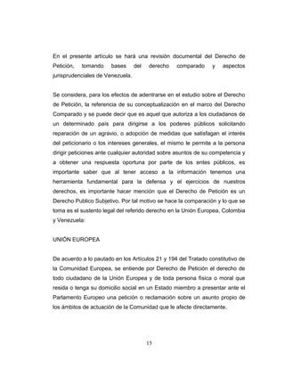 En el presente artículo se hará una revisión documental del Derecho de
Petición, tomando bases del derecho comparado y aspectos
jurisprudenciales de Venezuela.
Se considera, para los efectos de adentrarse en el estudio sobre el Derecho
de Petición, la referencia de su conceptualización en el marco del Derecho
Comparado y se puede decir que es aquel que autoriza a los ciudadanos de
un determinado país para dirigirse a los poderes públicos solicitando
reparación de un agravio, o adopción de medidas que satisfagan el interés
del peticionario o los intereses generales, el mismo le permite a la persona
dirigir peticiones ante cualquier autoridad sobre asuntos de su competencia y
a obtener una respuesta oportuna por parte de los entes públicos, es
importante saber que al tener acceso a la información tenemos una
herramienta fundamental para la defensa y el ejercicios de nuestros
derechos, es importante hacer mención que el Derecho de Petición es un
Derecho Publico Subjetivo. Por tal motivo se hace la comparación y lo que se
toma es el sustento legal del referido derecho en la Unión Europea, Colombia
y Venezuela:
UNIÓN EUROPEA
De acuerdo a lo pautado en los Artículos 21 y 194 del Tratado constitutivo de
la Comunidad Europea, se entiende por Derecho de Petición el derecho de
todo ciudadano de la Unión Europea y de toda persona física o moral que
resida o tenga su domicilio social en un Estado miembro a presentar ante el
Parlamento Europeo una petición o reclamación sobre un asunto propio de
los ámbitos de actuación de la Comunidad que le afecte directamente.
15
 