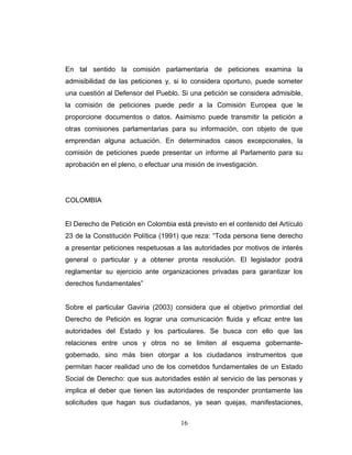 En tal sentido la comisión parlamentaria de peticiones examina la
admisibilidad de las peticiones y, si lo considera oportuno, puede someter
una cuestión al Defensor del Pueblo. Si una petición se considera admisible,
la comisión de peticiones puede pedir a la Comisión Europea que le
proporcione documentos o datos. Asimismo puede transmitir la petición a
otras comisiones parlamentarias para su información, con objeto de que
emprendan alguna actuación. En determinados casos excepcionales, la
comisión de peticiones puede presentar un informe al Parlamento para su
aprobación en el pleno, o efectuar una misión de investigación.
COLOMBIA
El Derecho de Petición en Colombia está previsto en el contenido del Artículo
23 de la Constitución Política (1991) que reza: “Toda persona tiene derecho
a presentar peticiones respetuosas a las autoridades por motivos de interés
general o particular y a obtener pronta resolución. El legislador podrá
reglamentar su ejercicio ante organizaciones privadas para garantizar los
derechos fundamentales”
Sobre el particular Gaviria (2003) considera que el objetivo primordial del
Derecho de Petición es lograr una comunicación fluida y eficaz entre las
autoridades del Estado y los particulares. Se busca con ello que las
relaciones entre unos y otros no se limiten al esquema gobernante-
gobernado, sino más bien otorgar a los ciudadanos instrumentos que
permitan hacer realidad uno de los cometidos fundamentales de un Estado
Social de Derecho: que sus autoridades estén al servicio de las personas y
implica el deber que tienen las autoridades de responder prontamente las
solicitudes que hagan sus ciudadanos, ya sean quejas, manifestaciones,
16
 