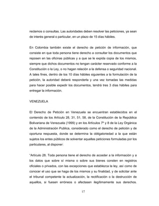 reclamos o consultas. Las autoridades deben resolver las peticiones, ya sean
de interés general o particular, en un plazo de 15 días hábiles.
En Colombia también existe el derecho de petición de información, que
consiste en que toda persona tiene derecho a consultar los documentos que
reposen en las oficinas públicas y a que se le expida copia de los mismos,
siempre que dichos documentos no tengan carácter reservado conforme a la
Constitución o la Ley, o no hagan relación a la defensa o seguridad nacional.
A tales fines, dentro de los 10 días hábiles siguientes a la formulación de la
petición, la autoridad deberá responderla y una vez tomadas las medidas
para hacer posible expedir los documentos, tendrá tres 3 días hábiles para
entregar la información.
VENEZUELA
El Derecho de Petición en Venezuela se encuentran establecidos en el
contenido de los Artículo 28, 31, 51, 58, de la Constitución de la República
Bolivariana de Venezuela (1999) y en los Artículos 7º y 8 de la Ley Orgánica
de la Administración Publica, considerado como el derecho de petición y de
oportuna respuesta, donde se determina la obligatoriedad a la que están
sujetos los entes públicos de solventar aquellas peticiones formuladas por los
particulares, al disponer:
“Artículo 28. Toda persona tiene el derecho de acceder a la información y a
los datos que sobre sí misma o sobre sus bienes consten en registros
oficiales o privados, con las excepciones que establezca la ley, así como de
conocer el uso que se haga de los mismos y su finalidad, y de solicitar ante
el tribunal competente la actualización, la rectificación o la destrucción de
aquellos, si fuesen erróneos o afectasen ilegítimamente sus derechos.
17
 