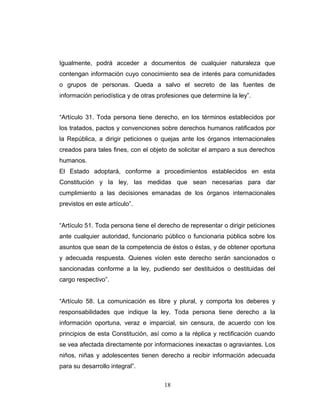 Igualmente, podrá acceder a documentos de cualquier naturaleza que
contengan información cuyo conocimiento sea de interés para comunidades
o grupos de personas. Queda a salvo el secreto de las fuentes de
información periodística y de otras profesiones que determine la ley”.
“Artículo 31. Toda persona tiene derecho, en los términos establecidos por
los tratados, pactos y convenciones sobre derechos humanos ratificados por
la República, a dirigir peticiones o quejas ante los órganos internacionales
creados para tales fines, con el objeto de solicitar el amparo a sus derechos
humanos.
El Estado adoptará, conforme a procedimientos establecidos en esta
Constitución y la ley, las medidas que sean necesarias para dar
cumplimiento a las decisiones emanadas de los órganos internacionales
previstos en este artículo”.
“Artículo 51. Toda persona tiene el derecho de representar o dirigir peticiones
ante cualquier autoridad, funcionario público o funcionaria pública sobre los
asuntos que sean de la competencia de éstos o éstas, y de obtener oportuna
y adecuada respuesta. Quienes violen este derecho serán sancionados o
sancionadas conforme a la ley, pudiendo ser destituidos o destituidas del
cargo respectivo”.
“Artículo 58. La comunicación es libre y plural, y comporta los deberes y
responsabilidades que indique la ley. Toda persona tiene derecho a la
información oportuna, veraz e imparcial, sin censura, de acuerdo con los
principios de esta Constitución, así como a la réplica y rectificación cuando
se vea afectada directamente por informaciones inexactas o agraviantes. Los
niños, niñas y adolescentes tienen derecho a recibir información adecuada
para su desarrollo integral”.
18
 