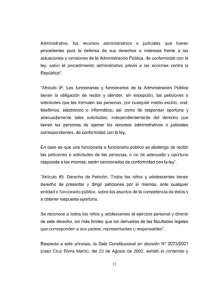 Administrativa, los recursos administrativos o judiciales que fueren
procedentes para la defensa de sus derechos e intereses frente a las
actuaciones u omisiones de la Administración Pública, de conformidad con la
ley, salvo el procedimiento administrativo previo a las acciones contra la
República”.
“Artículo 9º. Las funcionarias y funcionarios de la Administración Pública
tienen la obligación de recibir y atender, sin excepción, las peticiones o
solicitudes que les formulen las personas, por cualquier medio escrito, oral,
telefónico, electrónico o informático; así como de responder oportuna y
adecuadamente tales solicitudes, independientemente del derecho que
tienen las personas de ejercer los recursos administrativos o judiciales
correspondientes, de conformidad con la ley.
En caso de que una funcionaria o funcionario público se abstenga de recibir
las peticiones o solicitudes de las personas, o no de adecuada y oportuna
respuesta a las mismas, serán sancionados de conformidad con la ley”.
“Artículo 85. Derecho de Petición. Todos los niños y adolescentes tienen
derecho de presentar y dirigir peticiones por sí mismos, ante cualquier
entidad o funcionario público, sobre los asuntos de la competencia de éstos y
a obtener respuesta oportuna.
Se reconoce a todos los niños y adolescentes el ejercicio personal y directo
de este derecho, sin más límites que los derivados de las facultades legales
que corresponden a sus padres, representantes o responsables”.
Respecto a este principio, la Sala Constitucional en decisión N° 2073/2001
(caso Cruz Elvira Marín), del 23 de Agosto de 2002, señaló el contenido y
21
 