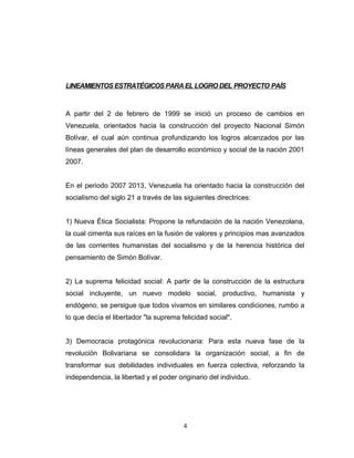LINEAMIENTOS ESTRATÉGICOS PARA EL LOGRO DEL PROYECTO PAÍS
A partir del 2 de febrero de 1999 se inició un proceso de cambios en
Venezuela, orientados hacia la construcción del proyecto Nacional Simón
Bolívar, el cual aún continua profundizando los logros alcanzados por las
líneas generales del plan de desarrollo económico y social de la nación 2001
2007.
En el periodo 2007 2013, Venezuela ha orientado hacia la construcción del
socialismo del siglo 21 a través de las siguientes directrices:
1) Nueva Ética Socialista: Propone la refundación de la nación Venezolana,
la cual cimenta sus raíces en la fusión de valores y principios mas avanzados
de las corrientes humanistas del socialismo y de la herencia histórica del
pensamiento de Simón Bolívar.
2) La suprema felicidad social: A partir de la construcción de la estructura
social incluyente, un nuevo modelo social, productivo, humanista y
endógeno, se persigue que todos vivamos en similares condiciones, rumbo a
lo que decía el libertador "la suprema felicidad social".
3) Democracia protagónica revolucionaria: Para esta nueva fase de la
revolución Bolivariana se consolidara la organización social, a fin de
transformar sus debilidades individuales en fuerza colectiva, reforzando la
independencia, la libertad y el poder originario del individuo.
4
 