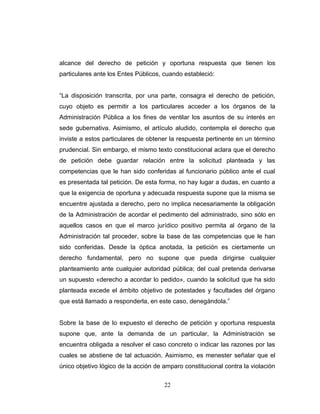alcance del derecho de petición y oportuna respuesta que tienen los
particulares ante los Entes Públicos, cuando estableció:
“La disposición transcrita, por una parte, consagra el derecho de petición,
cuyo objeto es permitir a los particulares acceder a los órganos de la
Administración Pública a los fines de ventilar los asuntos de su interés en
sede gubernativa. Asimismo, el artículo aludido, contempla el derecho que
inviste a estos particulares de obtener la respuesta pertinente en un término
prudencial. Sin embargo, el mismo texto constitucional aclara que el derecho
de petición debe guardar relación entre la solicitud planteada y las
competencias que le han sido conferidas al funcionario público ante el cual
es presentada tal petición. De esta forma, no hay lugar a dudas, en cuanto a
que la exigencia de oportuna y adecuada respuesta supone que la misma se
encuentre ajustada a derecho, pero no implica necesariamente la obligación
de la Administración de acordar el pedimento del administrado, sino sólo en
aquellos casos en que el marco jurídico positivo permita al órgano de la
Administración tal proceder, sobre la base de las competencias que le han
sido conferidas. Desde la óptica anotada, la petición es ciertamente un
derecho fundamental, pero no supone que pueda dirigirse cualquier
planteamiento ante cualquier autoridad pública; del cual pretenda derivarse
un supuesto «derecho a acordar lo pedido», cuando la solicitud que ha sido
planteada excede el ámbito objetivo de potestades y facultades del órgano
que está llamado a responderla, en este caso, denegándola.”
Sobre la base de lo expuesto el derecho de petición y oportuna respuesta
supone que, ante la demanda de un particular, la Administración se
encuentra obligada a resolver el caso concreto o indicar las razones por las
cuales se abstiene de tal actuación. Asimismo, es menester señalar que el
único objetivo lógico de la acción de amparo constitucional contra la violación
22
 
