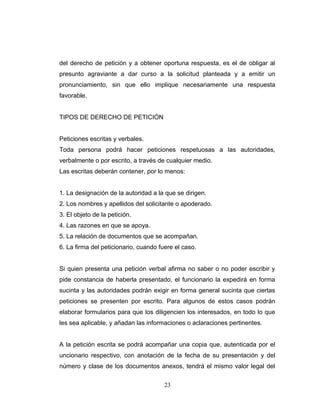 del derecho de petición y a obtener oportuna respuesta, es el de obligar al
presunto agraviante a dar curso a la solicitud planteada y a emitir un
pronunciamiento, sin que ello implique necesariamente una respuesta
favorable.
TIPOS DE DERECHO DE PETICIÓN
Peticiones escritas y verbales.
Toda persona podrá hacer peticiones respetuosas a las autoridades,
verbalmente o por escrito, a través de cualquier medio.
Las escritas deberán contener, por lo menos:
1. La designación de la autoridad a la que se dirigen.
2. Los nombres y apellidos del solicitante o apoderado.
3. El objeto de la petición.
4. Las razones en que se apoya.
5. La relación de documentos que se acompañan.
6. La firma del peticionario, cuando fuere el caso.
Si quien presenta una petición verbal afirma no saber o no poder escribir y
pide constancia de haberla presentado, el funcionario la expedirá en forma
sucinta y las autoridades podrán exigir en forma general sucinta que ciertas
peticiones se presenten por escrito. Para algunos de estos casos podrán
elaborar formularios para que los diligencien los interesados, en todo lo que
les sea aplicable, y añadan las informaciones o aclaraciones pertinentes.
A la petición escrita se podrá acompañar una copia que, autenticada por el
uncionario respectivo, con anotación de la fecha de su presentación y del
número y clase de los documentos anexos, tendrá el mismo valor legal del
23
 