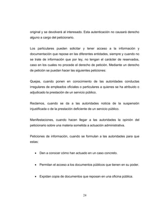 original y se devolverá al interesado. Esta autenticación no causará derecho
alguno a cargo del peticionario.
Los particulares pueden solicitar y tener acceso a la información y
documentación que repose en las diferentes entidades, siempre y cuando no
se trate de información que por ley, no tengan el carácter de reservados,
caso en los cuales no procede el derecho de petición. Mediante un derecho
de petición se puedan hacer las siguientes peticiones:
Quejas, cuando ponen en conocimiento de las autoridades conductas
irregulares de empleados oficiales o particulares a quienes se ha atribuido o
adjudicado la prestación de un servicio público.
Reclamos, cuando se da a las autoridades noticia de la suspensión
injustificada o de la prestación deficiente de un servicio público.
Manifestaciones, cuando hacen llegar a las autoridades la opinión del
peticionario sobre una materia sometida a actuación administrativa.
Peticiones de información, cuando se formulan a las autoridades para que
estas:
• Den a conocer cómo han actuado en un caso concreto.
• Permitan el acceso a los documentos públicos que tienen en su poder.
• Expidan copia de documentos que reposan en una oficina pública.
24
 