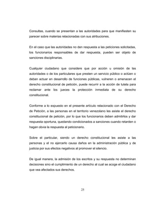 Consultas, cuando se presentan a las autoridades para que manifiesten su
parecer sobre materias relacionadas con sus atribuciones.
En el caso que las autoridades no den respuesta a las peticiones solicitadas,
los funcionarios responsables de dar respuesta, pueden ser objeto de
sanciones disciplinarias.
Cualquier ciudadano que considere que por acción u omisión de las
autoridades o de los particulares que presten un servicio público o actúen o
deban actuar en desarrollo de funciones públicas, vulneren o amenacen el
derecho constitucional de petición, puede recurrir a la acción de tutela para
reclamar ante los jueces la protección inmediata de su derecho
constitucional.
Conforme a lo expuesto en el presente artículo relacionado con el Derecho
de Petición, a las personas en el territorio venezolano les asiste el derecho
constitucional de petición, por lo que los funcionarios deben admitirlos y dar
respuesta oportuna, quedando condicionados a sanciones cuando retarden o
hagan obvia la respuesta al peticionario.
Sobre el particular, siendo un derecho constitucional les asiste a las
personas y el no ejercerlo causa daños en la administración pública y de
justicia por sus efectos negativos al promover el silencio.
De igual manera, la admisión de los escritos y su respuesta no determinan
decisiones sino el cumplimiento de un derecho al cual se acoge el ciudadano
que vea afectados sus derechos.
25
 