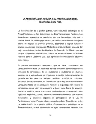 LA ADMINISTRACIÓN PÚBLICA Y SU PARTICIPACIÓN EN EL
DESARROLLO DEL PAÍS.
La modernización de la gestión pública, Como resultado estratégico de la
Áreas Prioritarias, se han determinado los Ejes Transversales Rectores. Los
lineamientos propuestos se convierten en una herramienta más ágil y
precisa, fuente de sólido apoyo técnico para el funcionariado que trabaja en
interés de mejorar las políticas públicas, desarrollar el capital humano y
ampliar experiencias innovadoras. Mediante su implementación se podrá dar
mejor cumplimiento, tanto a los Objetivos de Desarrollo del Milenio que son
un gran compromiso internacional, como a los Acuerdos de la Concertación
Nacional para el Desarrollo 2007 que aglutinan nuestros grandes objetivos
como nación.
El proceso revolucionario venezolano que se viene consolidando en
Venezuela desde hace un poco más de diez años tiene como característica
primordial la participación de los ciudadanos y ciudadanas en diversos
aspectos de la vida del país en vínculo con la gestión gubernamental en la
garantía de los derechos sociales, políticos, económicos, culturales,
educativo, étnica y ambiental. La Constitución de la República Bolivariana de
Venezuela (1999) en sus articulados referidos a la participación subraya la
participación como valor, como derecho y deber, como forma de gobierno,
desde los servicios, desde la economía, en los diversos poderes nacionales
(ejecutivo, legislativo, judicial, electoral y ciudadano) contando con diversos
mecanismos y creándose espacios de participación; en la Ley de
Participación y poder Popular (status: proyecto en 2da. Discusión) en la ley
La modernización de la gestión pública, Como resultado estratégico de la
Áreas Prioritarias, se han determinado los Ejes Transversales Rectores. Los
26
 