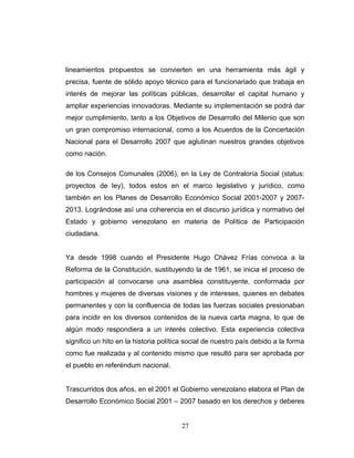 lineamientos propuestos se convierten en una herramienta más ágil y
precisa, fuente de sólido apoyo técnico para el funcionariado que trabaja en
interés de mejorar las políticas públicas, desarrollar el capital humano y
ampliar experiencias innovadoras. Mediante su implementación se podrá dar
mejor cumplimiento, tanto a los Objetivos de Desarrollo del Milenio que son
un gran compromiso internacional, como a los Acuerdos de la Concertación
Nacional para el Desarrollo 2007 que aglutinan nuestros grandes objetivos
como nación.
de los Consejos Comunales (2006), en la Ley de Contraloría Social (status:
proyectos de ley), todos estos en el marco legislativo y jurídico, como
también en los Planes de Desarrollo Económico Social 2001-2007 y 2007-
2013. Lográndose así una coherencia en el discurso jurídica y normativo del
Estado y gobierno venezolano en materia de Política de Participación
ciudadana.
Ya desde 1998 cuando el Presidente Hugo Chávez Frías convoca a la
Reforma de la Constitución, sustituyendo la de 1961, se inicia el proceso de
participación al convocarse una asamblea constituyente, conformada por
hombres y mujeres de diversas visiones y de intereses, quienes en debates
permanentes y con la confluencia de todas las fuerzas sociales presionaban
para incidir en los diversos contenidos de la nueva carta magna, lo que de
algún modo respondiera a un interés colectivo. Esta experiencia colectiva
significo un hito en la historia política social de nuestro país debido a la forma
como fue realizada y al contenido mismo que resultó para ser aprobada por
el pueblo en referéndum nacional.
Trascurridos dos años, en el 2001 el Gobierno venezolano elabora el Plan de
Desarrollo Económico Social 2001 – 2007 basado en los derechos y deberes
27
 