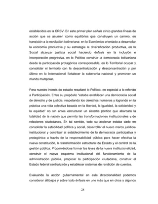 establecidos en la CRBV. En este primer plan señala cinco grandes líneas de
acción que se asumen como equilibrios que construyen un camino, en
transición a la revolución bolivariana: en lo Económico orientado a desarrollar
la economía productiva y su estrategia la diversificación productiva, en lo
Social alcanzar justicia social haciendo énfasis en la inclusión e
Incorporación progresiva, en lo Político construir la democracia bolivariana
desde la participación protagónica corresponsable, en lo Territorial ocupar y
consolidar el territorio con la descentralización y desconcentración y por
último en lo Internacional fortalecer la soberanía nacional y promover un
mundo multipolar.
Para nuestro interés de estudio resaltaré lo Político, en especial a lo referido
a Participación. Entre su propósito “estaba establecer una democracia social
de derecho y de justicia, respetando los derechos humanos y logrando en la
práctica una vida colectiva basada en la libertad, la igualdad, la solidaridad y
la equidad” no sin antes estructurar un sistema político que abarcará la
totalidad de la nación que permita las transformaciones institucionales y de
relaciones ciudadanas. En tal sentido, todo su accionar estaba dado en
consolidar la estabilidad política y social, desarrollar el nuevo marco jurídico-
institucional y contribuir al establecimiento de la democracia participativa y
protagónica a través de la responsabilidad pública para hacer efectiva la
nueva constitución, la transformación estructural de Estado y el control de la
gestión pública. Proponiéndose formar las leyes de la nueva institucionalidad,
construir el nuevo esquema institucional del funcionamiento de la
administración pública, propiciar la participación ciudadana, construir el
Estado federal centralizado y establecer sistemas de rendición de cuentas.
Evaluando la acción gubernamental en esta direccionalidad podemos
considerar altibajos y sobre todo énfasis en uno más que en otros y algunos
28
 