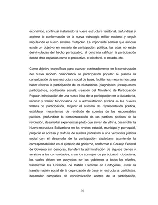 económico, continuar instalando la nueva estructura territorial, profundizar y
acelerar la conformación de la nueva estrategia militar nacional y seguir
impulsando el nuevo sistema multipolar. Es importante señalar que aunque
existe un objetivo en materia de participación política, las otras no están
desvinculadas del hecho participativo, al contrario ratifican la participación
desde otros espacios como el productivo, el electoral, el estadal, etc.
Como objetivo específicos para avanzar aceleradamente en la construcción
del nuevo modelo democrático de participación popular se plantea la
consolidación de una estructura social de base, facilitar los mecanismos para
hacer efectiva la participación de los ciudadanos (diagnóstico, presupuestos
participativos, contraloría social), creación del Ministerio de Participación
Popular, introducción de una nueva ética de la participación en la ciudadanía,
implicar y formar funcionarios de la administración pública en las nuevas
formas de participación, mejorar el sistema de representación política,
establecer mecanismos de rendición de cuentas de los responsables
políticos, profundizar la democratización de los partidos políticos de la
revolución, desarrollar experiencias piloto que sirvan de vitrina, desarrollar la
Nueva estructura Bolivariana en los niveles estadal, municipal y parroquial,
propiciar el acceso y disfrute de nuestra población a una verdadera justicia
social con el desarrollo de la participación ciudadana asumiendo la
corresponsabilidad en el ejercicio del gobierno, conformar el Consejo Federal
de Gobierno sin demoras, transferir la administración de algunos bienes y
servicios a las comunidades, crear los consejos de participación ciudadana,
los cuales deben ser apoyados por los gobiernos a todos los niveles,
transformar las Unidades de Batalla Electoral en Endógenas, evitar la
transformación social de la organización de base en estructuras partidistas,
desarrollar campañas de concientización acerca de la participación,
30
 