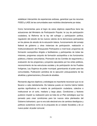 establecer intercambio de experiencias exitosas, garantizar que los recursos
FIDES y LAEE de las comunidades sean recibidos directamente por éstas.
Como herramientas para el logro de estos objetivos específicos tiene las
actuaciones del Ministerio de Participación Popular, la Ley de participación
ciudadana, la Reforma de la ley del sufragio y participación política,
regulación del estudio de los nuevos valores de la democracia participativa
en los planes de estudio de la educación básica, funcionamiento del consejo
federal de gobierno y otras instancias de participación, realización e
Institucionalización del Presupuesto Participativo a nivel local, programas de
formación sociopolítica dirigida a facilitadores y participantes de todas las
misiones, programas conjunto de formación sociopolítica a los funcionarios
públicos y líderes comunitarios, Promoción de los Comités de seguimiento y
evaluación de los programas y proyectos ejecutados por los entes públicos,
reconocimiento de las estructuras sociales y de participación de los Pueblos
Indígenas, Ley Orgánica de poder municipal, garantizando el poder para las
comunidades, Publicación periódica de la ejecución presupuestaria de las
alcaldías y gobernaciones y Escuela de alcaldes.
Revisando algunos objetivos y estrategias es importante reconocer que no se
llevaron a cabo debidamente. De haberse puesto en marcha habría habido
aportes significativos en materia de participación ciudadana, colectiva e
institucional en el corto, mediano y largo plazo. Condiciones y factores
pudieron impedir su realización pero se trata de un Plan estratégico que fue
pensado para crear condiciones para los nuevos retos planteados del
Gobierno bolivariano, que no era solo electoral sino de cambios ideológicos y
políticos sustantivos como es la propuesta de un estado Socialista y de un
nuevo poder: el poder comunal.
31
 