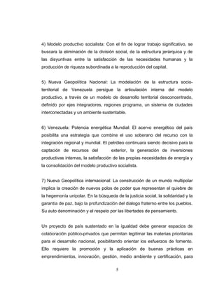 4) Modelo productivo socialista: Con el fin de lograr trabajo significativo, se
buscara la eliminación de la división social, de la estructura jerárquica y de
las disyuntivas entre la satisfacción de las necesidades humanas y la
producción de riqueza subordinada a la reproducción del capital.
5) Nueva Geopolítica Nacional: La modelación de la estructura socio-
territorial de Venezuela persigue la articulación interna del modelo
productivo, a través de un modelo de desarrollo territorial desconcentrado,
definido por ejes integradores, regiones programa, un sistema de ciudades
interconectadas y un ambiente sustentable.
6) Venezuela: Potencia energética Mundial: El acervo energético del país
posibilita una estrategia que combine el uso soberano del recurso con la
integración regional y mundial. El petróleo continuara siendo decisivo para la
captación de recursos del exterior, la generación de inversiones
productivas internas, la satisfacción de las propias necesidades de energía y
la consolidación del modelo productivo socialista.
7) Nueva Geopolítica internacional: La construcción de un mundo multipolar
implica la creación de nuevos polos de poder que representan el quiebre de
la hegemonía unipolar. En la búsqueda de la justicia social, la solidaridad y la
garantía de paz, bajo la profundización del dialogo fraterno entre los pueblos.
Su auto denominación y el respeto por las libertades de pensamiento.
Un proyecto de país sustentado en la igualdad debe generar espacios de
colaboración público-privados que permitan legitimar las materias prioritarias
para el desarrollo nacional, posibilitando orientar los esfuerzos de fomento.
Ello requiere la promoción y la aplicación de buenas prácticas en
emprendimientos, innovación, gestión, medio ambiente y certificación, para
5
 