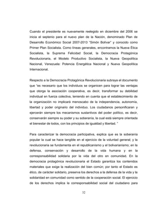 Cuando el presidente es nuevamente reelegido en diciembre del 2006 se
inicia el septenio para el nuevo plan de la Nación, denominado Plan de
Desarrollo Económico Social 2007-2013 “Simón Bolívar” y conocido como
Primer Plan Socialista. Como líneas generales, encontramos la Nueva Ética
Socialista, la Suprema Felicidad Social, la Democracia Protagónica
Revolucionaria, el Modelo Productivo Socialista, la Nueva Geopolítica
Nacional, Venezuela: Potencia Energética Nacional y Nueva Geopolítica
Internacional.
Respecto a la Democracia Protagónica Revolucionaria subraya el documento
que “es necesario que los individuos se organicen para lograr las ventajas
que otorga la asociación cooperativa, es decir, transformar su debilidad
individual en fuerza colectiva, teniendo en cuenta que el establecimiento de
la organización no implicará menoscabo de la independencia, autonomía,
libertad y poder originario del individuo. Los ciudadanos personificaran y
ejercerán siempre los mecanismos sustantivos del poder político, es decir,
conservarán siempre su poder y su soberanía, la cual está siempre orientada
el bienestar de todos, con los principios de igualdad y libertad. ”
Para caracterizar la democracia participativa, explica que es la soberanía
popular la cual se hace tangible en el ejercicio de la voluntad general; y la
revolucionaria se fundamenta en el republicanismo y el bolivarianismo; en la
defensa, conservación y desarrollo de la vida humana y en la
corresponsabilidad solidaria por la vida del otro en comunidad. En la
democracia protagónica revolucionaria el Estado garantiza los contenidos
materiales que exige la realización del bien común; por tanto el Estado es
ético, de carácter solidario, preserva los derechos a la defensa de la vida y la
solidaridad en comunidad como sentido de la cooperación social. El ejercicio
de los derechos implica la corresponsabilidad social del ciudadano para
32
 