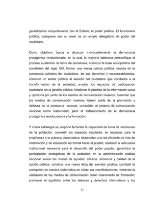 garantizarlos conjuntamente con el Estado, el poder político. El funcionario
público, cualquiera sea su nivel, es un simple delegatario de poder del
ciudadano.
Como objetivos busca a alcanzar irrevocablemente la democracia
protagónica revolucionaria, en la cual, la mayoría soberana personifique el
proceso sustantivo de toma de decisiones, construir la base sociopolítica del
socialismo del siglo XXI; formar una nueva cultura política basada en la
conciencia solidaria del ciudadano, de sus derechos y responsabilidades;
construir un sector público al servicio del ciudadano que conduzca a la
transformación de la sociedad; ampliar los espacios de participación
ciudadana en la gestión pública; fortalecer la práctica de la información veraz
y oportuna por parte de los medios de comunicación masivos; fomentar que
los medios de comunicación masivos formen parte de la promoción y
defensa de la soberanía nacional; consolidar al sistema de comunicación
nacional como instrumento para el fortalecimiento de la democracia
protagónica revolucionaria y la formación.
Y como estrategia se propone fomentar la capacidad de toma de decisiones
de la población, convertir los espacios escolares, en espacios para la
enseñanza y la práctica democrática; desarrollar una red eficiente de vías de
información y de educación no formal hacia el pueblo; construir la estructura
institucional necesaria para el desarrollo del poder popular; garantizar la
participación protagónica de la población en la administración pública
nacional; elevar los niveles de equidad, eficacia, eficiencia y calidad de la
acción pública; construir una nueva ética del servidor público; combatir la
corrupción de manera sistemática en todas sus manifestaciones; fomentar la
utilización de los medios de comunicación como instrumento de formación;
promover el equilibrio entre los deberes y derechos informativos y los
33
 