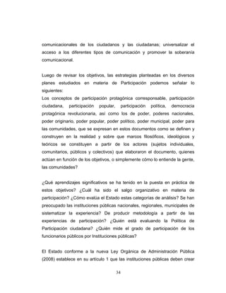 comunicacionales de los ciudadanos y las ciudadanas; universalizar el
acceso a los diferentes tipos de comunicación y promover la soberanía
comunicacional.
Luego de revisar los objetivos, las estrategias planteadas en los diversos
planes estudiados en materia de Participación podemos señalar lo
siguientes:
Los conceptos de participación protagónica corresponsable, participación
ciudadana, participación popular, participación política, democracia
protagónica revolucionaria, así como los de poder, poderes nacionales,
poder originario, poder popular, poder político, poder municipal, poder para
las comunidades, que se expresan en estos documentos como se definen y
construyen en la realidad y sobre que marcos filosóficos, ideológicos y
teóricos se constituyen a partir de los actores (sujetos individuales,
comunitarios, públicos y colectivos) que elaboraron el documento, quienes
actúan en función de los objetivos, o simplemente cómo lo entiende la gente,
las comunidades?
¿Qué aprendizajes significativos se ha tenido en la puesta en práctica de
estos objetivos? ¿Cuál ha sido el salgo organizativo en materia de
participación? ¿Cómo evalúa el Estado estas categorías de análisis? Se han
preocupado las instituciones públicas nacionales, regionales, municipales de
sistematizar la experiencia? De producir metodología a partir de las
experiencias de participación? ¿Quién está evaluando la Política de
Participación ciudadana? ¿Quién mide el grado de participación de los
funcionarios públicos por Instituciones públicas?
El Estado conforme a la nueva Ley Orgánica de Administración Pública
(2008) establece en su artículo 1 que las instituciones públicas deben crear
34
 
