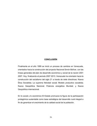 CONCLUSIÓN
Finalmente en el año 1999 se inició un proceso de cambios en Venezuela,
orientados hacia la construcción del proyecto Nacional Simón Bolívar, con las
líneas generales del plan de desarrollo económico y social de la nación 2001
2007. Hoy, finalizando el periodo 2007 2013, Venezuela ha orientado hacia la
construcción del socialismo del siglo 21 a través de siete directrices: Nueva
Ética Socialista; La suprema felicidad social; Modelo productivo socialista;
Nueva Geopolítica Nacional; Potencia energética Mundial; y Nueva
Geopolítica internacional.
En lo social y lo económico El Estado promueve la figura de la participación
protagónica sustentable como base estratégica del desarrollo rural integral a
fin de garantizar el crecimiento de la calidad social de la población.
36
 