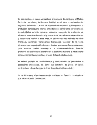 En este sentido, el estado venezolano, al momento de plantearse el Modelo
Productivo socialista y la Suprema felicidad social, toma como bandera La
seguridad alimentaria. La cual se alcanzará desarrollando y privilegiando la
producción agropecuaria interna, entendiéndose como tal la proveniente de
las actividades agrícola, pecuaria, pesquera y acuícola. La producción de
alimentos es de interés nacional y fundamental para el desarrollo económico
y social de la Nación. A tales fines, el Estado dicta las medidas de orden
financiero, comercial, transferencia tecnológica, tenencia de la tierra,
infraestructura, capacitación de mano de obra y otras que fueren necesarias
para alcanzar niveles estratégicos de autoabastecimiento. Además,
promueve las acciones en el marco de la economía nacional e internacional
para compensar las desventajas propias de la actividad agrícola.
El Estado protege los asentamientos y comunidades de pescadores o
pescadoras artesanales, así como sus caladeros de pesca en aguas
continentales y los próximos a la línea de costa definidos en la ley.
La participación y el protagonismo del pueblo es un Derecho constitucional
que emana nuestra Constitución.
37
 