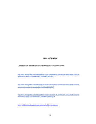 BIBLIOGRAFIA
Constitución de la República Bolivariana· de Venezuela
http://www.monografias.com/trabajos82/lo-social-lo-economico-constitucion-venezuela/lo-social-lo-
economico-constitucion-venezuela2.shtml#ixzz2MI7j3vuD
http://www.monografias.com/trabajos82/lo-social-lo-economico-constitucion-venezuela/lo-social-lo-
economico-constitucion-venezuela2.shtml#ixzz2MI80OisT
http://www.monografias.com/trabajos82/lo-social-lo-economico-constitucion-venezuela/lo-social-lo-
economico-constitucion-venezuela2.shtml#ixzz2MI8bDgOA
http://elderechodepeticionenvenezuela.blogspot.com/
38
 