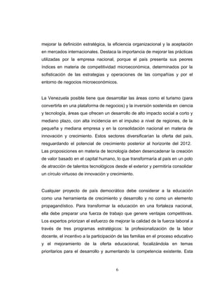 mejorar la definición estratégica, la eficiencia organizacional y la aceptación
en mercados internacionales. Destaca la importancia de mejorar las prácticas
utilizadas por la empresa nacional, porque el país presenta sus peores
índices en materia de competitividad microeconómica, determinados por la
sofisticación de las estrategias y operaciones de las compañías y por el
entorno de negocios microeconómicos.
La Venezuela posible tiene que desarrollar las áreas como el turismo (para
convertirla en una plataforma de negocios) y la inversión sostenida en ciencia
y tecnología, áreas que ofrecen un desarrollo de alto impacto social a corto y
mediano plazo, con alta incidencia en el impulso a nivel de regiones, de la
pequeña y mediana empresa y en la consolidación nacional en materia de
innovación y crecimiento. Estos sectores diversificarían la oferta del país,
resguardando el potencial de crecimiento posterior al horizonte del 2012.
Las proposiciones en materia de tecnología deben desencadenar la creación
de valor basado en el capital humano, lo que transformaría al país en un polo
de atracción de talentos tecnológicos desde el exterior y permitiría consolidar
un círculo virtuoso de innovación y crecimiento.
Cualquier proyecto de país democrático debe considerar a la educación
como una herramienta de crecimiento y desarrollo y no como un elemento
propagandístico. Para transformar la educación en una fortaleza nacional,
ella debe preparar una fuerza de trabajo que genere ventajas competitivas.
Los expertos priorizan el esfuerzo de mejorar la calidad de la fuerza laboral a
través de tres programas estratégicos: la profesionalización de la labor
docente, el incentivo a la participación de las familias en el proceso educativo
y el mejoramiento de la oferta educacional, focalizándola en temas
prioritarios para el desarrollo y aumentando la competencia existente. Esta
6
 