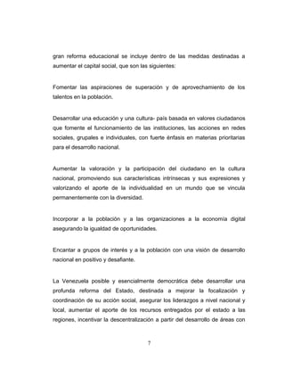 gran reforma educacional se incluye dentro de las medidas destinadas a
aumentar el capital social, que son las siguientes:
Fomentar las aspiraciones de superación y de aprovechamiento de los
talentos en la población.
Desarrollar una educación y una cultura- país basada en valores ciudadanos
que fomente el funcionamiento de las instituciones, las acciones en redes
sociales, grupales e individuales, con fuerte énfasis en materias prioritarias
para el desarrollo nacional.
Aumentar la valoración y la participación del ciudadano en la cultura
nacional, promoviendo sus características intrínsecas y sus expresiones y
valorizando el aporte de la individualidad en un mundo que se vincula
permanentemente con la diversidad.
Incorporar a la población y a las organizaciones a la economía digital
asegurando la igualdad de oportunidades.
Encantar a grupos de interés y a la población con una visión de desarrollo
nacional en positivo y desafiante.
La Venezuela posible y esencialmente democrática debe desarrollar una
profunda reforma del Estado, destinada a mejorar la focalización y
coordinación de su acción social, asegurar los liderazgos a nivel nacional y
local, aumentar el aporte de los recursos entregados por el estado a las
regiones, incentivar la descentralización a partir del desarrollo de áreas con
7
 