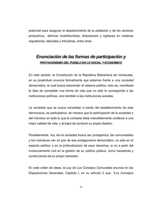 potencial para asegurar el abastecimiento de la población y de los sectores
productivos, eliminar incertidumbres, distorsiones y rigideces en materias
regulatorias, laborales y tributarias, entre otras.
Enunciación de las formas de participación y
PROTAGONISMO DELPUEBLO EN LO SOCIALY ECONÓMICO
En este sentido, la Constitución de la República Bolivariana de Venezuela,
en su preámbulo enuncia formalmente que estamos frente a una sociedad
democrática, la cual busca trascender el sistema político; esto es, manifiesta
la idea de consolidar una forma de vida que no sólo le corresponda a las
instituciones políticas, sino también a las instituciones sociales.
La sociedad que se busca consolidar a través del establecimiento de esta
democracia, es participativa; de manera que la participación de la sociedad y
del individuo en todo lo que le compete debe ineludiblemente conllevar a una
mejor calidad de vida, y al logro de conducir su propio destino.
Paralelamente, hoy día la sociedad busca ser protagónica; las comunidades
y los individuos van en pos de ese protagonismo democrático, no solo en el
aspecto político, y en la profundización de esos derechos, si no a partir del
involucramiento civil en la gestión de su política pública, como hacedores y
constructores de su propio bienestar.
En este orden de ideas, la Ley de Los Consejos Comunales enuncia en las
Disposiciones Generales, Capitulo I, en su artículo 2 que: "Los Consejos
8
 