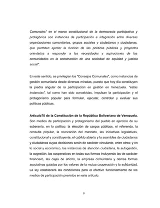 Comunales" en el marco constitucional de la democracia participativa y
protagónica son instancias de participación e integración entre diversas
organizaciones comunitarias, grupos sociales y ciudadanos y ciudadanas,
que permiten ejercer la función de las políticas públicas y proyectos
orientados a responder a las necesidades y aspiraciones de las
comunidades en la construcción de una sociedad de equidad y justicia
social".
En este sentido, se privilegian los "Consejos Comunales", como instancias de
gestión comunitaria desde diversas miradas, puesto que hoy día constituyen
la piedra angular de la participación en gestión en Venezuela. "estas
instancias", tal como han sido concebidas, impulsan la participación y el
protagonismo popular para formular, ejecutar, controlar y evaluar sus
políticas públicas.
Articulo70 de la Constitución de la República Bolivariana de Venezuela.
Son medios de participación y protagonismo del pueblo en ejercicio de su
soberanía, en lo político: la elección de cargos públicos, el referendo, la
consulta popular, la revocación del mandato, las iniciativas legislativas,
constitucional y constituyente, el cabildo abierto y la asamblea de ciudadanos
y ciudadanas cuyas decisiones serán de carácter vinculante, entre otros; y en
lo social y económico, las instancias de atención ciudadana, la autogestión,
la cogestión, las cooperativas en todas sus formas incluyendo las de carácter
financiero, las cajas de ahorro, la empresa comunitaria y demás formas
asociativas guiadas por los valores de la mutua cooperación y la solidaridad.
La ley establecerá las condiciones para el efectivo funcionamiento de los
medios de participación previstos en este artículo.
9
 