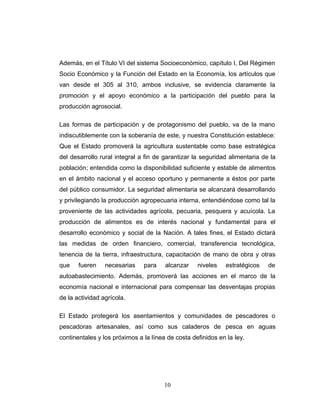 Además, en el Título VI del sistema Socioeconómico, capítulo I, Del Régimen
Socio Económico y la Función del Estado en la Economía, los artículos que
van desde el 305 al 310, ambos inclusive, se evidencia claramente la
promoción y el apoyo económico a la participación del pueblo para la
producción agrosocial.
Las formas de participación y de protagonismo del pueblo, va de la mano
indiscutiblemente con la soberanía de este, y nuestra Constitución establece:
Que el Estado promoverá la agricultura sustentable como base estratégica
del desarrollo rural integral a fin de garantizar la seguridad alimentaria de la
población; entendida como la disponibilidad suficiente y estable de alimentos
en el ámbito nacional y el acceso oportuno y permanente a éstos por parte
del público consumidor. La seguridad alimentaria se alcanzará desarrollando
y privilegiando la producción agropecuaria interna, entendiéndose como tal la
proveniente de las actividades agrícola, pecuaria, pesquera y acuícola. La
producción de alimentos es de interés nacional y fundamental para el
desarrollo económico y social de la Nación. A tales fines, el Estado dictará
las medidas de orden financiero, comercial, transferencia tecnológica,
tenencia de la tierra, infraestructura, capacitación de mano de obra y otras
que fueren necesarias para alcanzar niveles estratégicos de
autoabastecimiento. Además, promoverá las acciones en el marco de la
economía nacional e internacional para compensar las desventajas propias
de la actividad agrícola.
El Estado protegerá los asentamientos y comunidades de pescadores o
pescadoras artesanales, así como sus caladeros de pesca en aguas
continentales y los próximos a la línea de costa definidos en la ley.
10
 