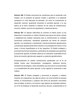 Artículo 306. El Estado promoverá las condiciones para el desarrollo rural
integral, con el propósito de generar empleo y garantizar a la población
campesina un nivel adecuado de bienestar, así como su incorporación al
desarrollo nacional. Igualmente fomentará la actividad agrícola y el uso
óptimo de la tierra mediante la dotación de las obras de infraestructura,
insumos, créditos, servicios de capacitación y asistencia técnica.
Artículo 307. El régimen latifundista es contrario al interés social. La ley
dispondrá lo conducente en materia tributaria para gravar las tierras ociosas
y establecerá las medidas necesarias para su transformación en unidades
económicas productivas, rescatando igualmente las tierras de vocación
agrícola. Los campesinos o campesinas y demás productores agropecuarios
y productoras agropecuarias tienen derecho a la propiedad de la tierra, en los
casos y formas especificados en la ley respectiva. El Estado protegerá y
promoverá las formas Asociativas y particulares de propiedad para garantizar
la producción agrícola. El Estado velará por la ordenación sustentable de las
tierras de vocación agrícola para asegurar su potencial agroalimentario.
Excepcionalmente se crearán contribuciones parafiscales con el fin de
facilitar fondos para financiamiento, investigación, asistencia técnica,
transferencia tecnológica y otras actividades que promuevan la productividad
y la competitividad del sector agrícola. La ley regulará lo conducente a esta
materia.
Artículo 308. El Estado protegerá y promoverá la pequeña y mediana
industria, las cooperativas, las cajas de ahorro, así como también la empresa
familiar, la microempresa y cualquier otra forma de asociación comunitaria
para el trabajo, el ahorro y el consumo, bajo régimen de propiedad colectiva,
con el fin de fortalecer el desarrollo económico del país, sustentándolo en la
11
 
