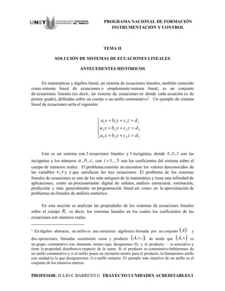 PROGRAMA NACIONAL DE FORMACIÓN
INSTRUMENTACIÓN Y CONTROL
PROFESOR: JULIO C BARRETO G TRAYECTO I UNIDADES ACREDITABLES I
TEMA II
SOLUCIÓN DE SISTEMAS DE ECUACIONES LINEALES
ANTECEDENTES HISTÓRICOS
En matemáticas y álgebra lineal, un sistema de ecuaciones lineales, también conocido
como sistema lineal de ecuaciones o simplemente sistema lineal, es un conjunto
de ecuaciones lineales (es decir, un sistema de ecuaciones en donde cada ecuación es de
primer grado), definidas sobre un cuerpo o un anillo conmutativo1
. Un ejemplo de sistema
lineal de ecuaciones sería el siguiente:








3333
2222
1111
dzcybxa
dzcybxa
dzcybxa
Este es un sistema con 3 ecuaciones lineales y 3 incógnitas, donde zyx ,, son las
incógnitas y los números iii cba ,, con 31i son los coeficientes del sistema sobre el
cuerpo de números reales. El problema consiste en encontrar los valores desconocidos de
las variables yx, y z que satisfacen las tres ecuaciones. El problema de los sistemas
lineales de ecuaciones es uno de los más antiguos de la matemática y tiene una infinidad de
aplicaciones, como en procesamiento digital de señales, análisis estructural, estimación,
predicción y más generalmente en programación lineal así como en la aproximación de
problemas no lineales de análisis numérico.
En esta sección se analizan las propiedades de los sistemas de ecuaciones lineales
sobre el cuerpo ,R es decir, los sistemas lineales en los cuales los coeficientes de las
ecuaciones son números reales.
1
En álgebra abstracta, un anillo es una estructura algebraica formada por un conjunto  A y
dos operaciones, llamadas usualmente suma y producto  ,,, A de modo que  ,A es
un grupo conmutativo con elemento neutro (que designamos 0), y el producto  es asociativo y
tiene la propiedad distributiva respecto de la suma. Si el producto es conmutativo hablaremos de
un anillo conmutativo y si el anillo posee un elemento neutro para el producto, lo llamaremos anillo
con unidad (a la que designaremos 1) o anillo unitario. El ejemplo más intuitivo de un anillo es el
conjunto de los números enteros.
 