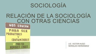 SOCIOLOGÍA
RELACIÓN DE LA SOCIOLOGÍA
CON OTRAS CIENCIAS
LIC. VICTOR HUGO
MORALES HERNÁNDEZ
 
