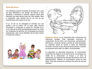 desarrollo del yo:
Los individuos poseen el sentido de quiénes son y qué
les hace diferentes a los demás. Se aferran a esta
identidad y comienzan a sentirse seguros sobre esta
identidad que está siendo cada vez más estable. Real
o imaginario, este sentido del yo es una de las
motivaciones más fuertes en la vida.
El yo. El ser no es entregado al individuo por sus
padres o por la cultura. En su lugar, ellos mismos
encuentran y construyen su propio yo. Estudiar el yo
en la infancia es difícil principalmente porque los niños
son incapaces de describir con el lenguaje sus propias
experiencias, esto ocurre alrededor de los doce meses
en todas las culturas.
Cognición Social: es la capacidad para comprender las
relaciones sociales. Esta capacidad promueve la
comprensión de los otros: sus emociones, pensamientos,
intensiones, conducta social y puntos de vista generales.
La cognición social es común a todas las relaciones
humanas. Conocer lo que otras personas piensan y sienten
es necesario para tratar con ellas y comprenderlas.
La capacidad se desarrolla lentamente, el conocimiento
social físico se obtiene de la misma forma. se consigue por
medio de la observación, el ensayo y el error, la
exploración, las experiencias directas de primera mano y el
descubrimiento. Obtener el conocimiento social es más
difícil. Todo esto durante los primeros tres años de vida del
individuo.
 