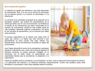 Que es desarrollo cognitivo:
Lo cognitivo es aquello que pertenece o que está relacionado
al conocimiento. Éste, a su vez, es el cúmulo de información
que se dispone gracias a un proceso de aprendizaje o a la
experiencia.
La corriente de la psicología encargada de la cognición es la
psicología cognitiva, que analiza los procedimientos de la
mente que tienen que ver con el conocimiento. Su finalidad es
el estudio de los mecanismos que están involucrados en la
creación de conocimiento, desde los más simples hasta los
más complejos. Desarrollo cognitivo y cognoscitivo. Se centra
en los procesos de pensamiento y en la conducta que refleja
estos procesos.
El proceso cognoscitivo es la relación que existe entre el
sujeto que conoce y el objeto que será conocido y que
generalmente se inicia cuando este logra realizar una
representación interna del fenómeno convertido en objeto del
conocimiento.
Jean Piaget desarrolló la teoría de la psicogénesis (psicología
genética), entendiendo que a partir de la herencia genética el
individuo construye su propia evolución inteligible en la
interacción con el medio donde va desarrollando sus
capacidades básicas para la subsistencia: la adaptación y la
organización.
Estado de equilibrio entre la asimilación y la acomodación, es decir, entre la adecuación del ambiente al individuo,
y la adecuación del individuo a la influencia ambiental, respectivamente. Cuanto más equilibrio exista entre
asimilación y acomodación, tanto mejor adaptado estará el individuo
 