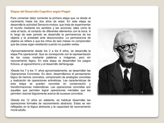 Etapas del Desarrollo Cognitivo según Piaget:
Para comentar debo comentar la primera etapa que va desde el
nacimiento hasta los dos años de edad. En esta etapa se
desarrolla la actividad Sensorio-motora, que trata de experimentar
el mundo mediante los sentidos y las acciones; tales como la
vista el tacto, el contacto de diferentes elementos con la boca. A
lo largo de este periodo se desarrolla la permanencia de los
objetos y la ansiedad ante desconocidos. La permanencia de
objetos se refiere a que los niños de seis meses no comprenden
que las cosas sigan existiendo cuando no pueden verlas.
•Aproximadamente desde los 2 a los 6 años, se desarrolla la
etapa Pre operacional. Que se corresponde con la representación
de las cosas mediante palabras e imágenes, pero sin
razonamiento lógico. En esta etapa se desarrollan los juegos
ficticios, el egocentrismo y el desarrollo del lenguaje.
•Desde los 7 a los 11 años aproximadamente, se desarrollan las
Operaciones Concretas. Es decir, desarrollamos el pensamiento
lógico de hechos concretos, comprensión de analogías concretas
y realización de operaciones aritméticas. Las características de
esta etapa se pueden concretar en conservación y
transformaciones matemáticas. Las operaciones concretas son
aquellas que permiten lograr operaciones mentales que les
permiten razonar lógicamente acerca de sucesos concretos.
•Desde los 12 años en adelante, es habitual desarrollar las
operaciones formales de razonamiento abstracto. Estas se ven
reflejadas en la lógica abstracta y la capacidad de razonamiento
moral adulto.
 
